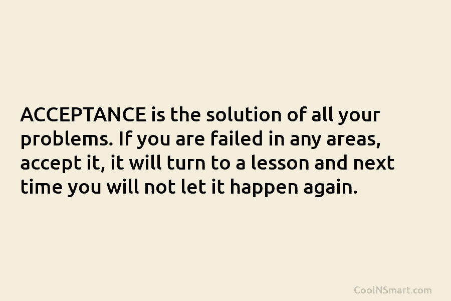 ACCEPTANCE is the solution of all your problems. If you are failed in any areas, accept it, it will turn...