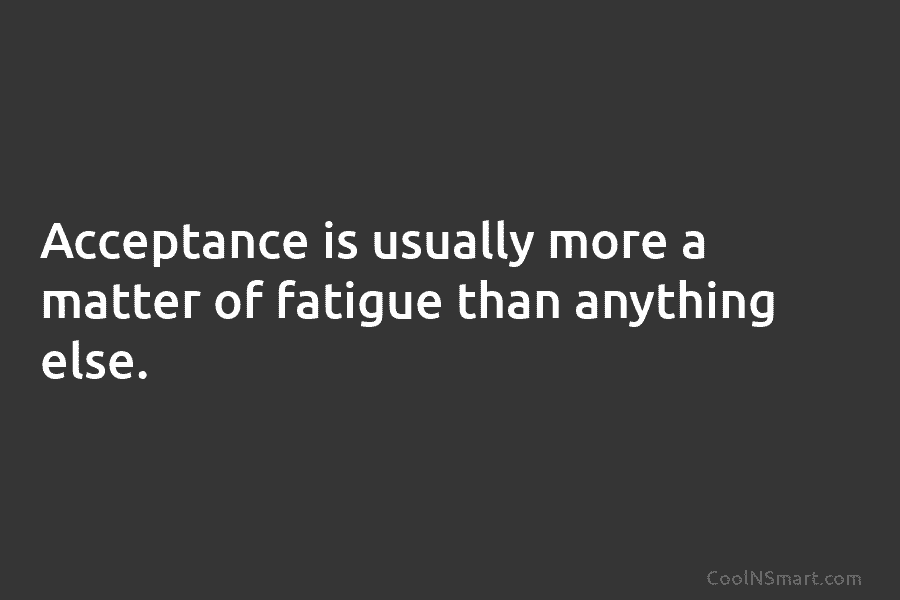 Acceptance is usually more a matter of fatigue than anything else.