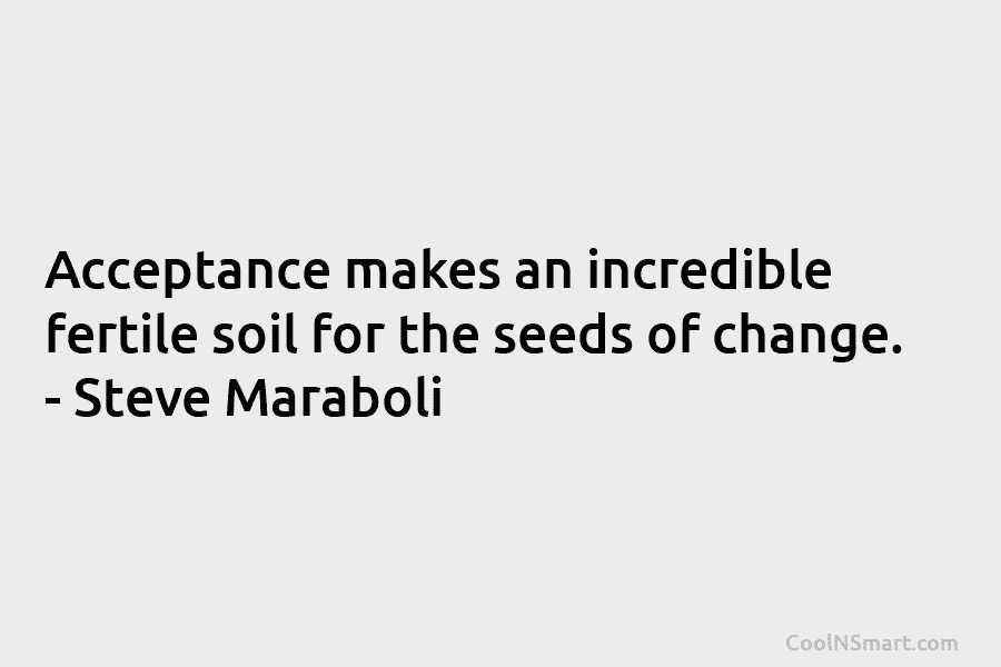 Acceptance makes an incredible fertile soil for the seeds of change. – Steve Maraboli