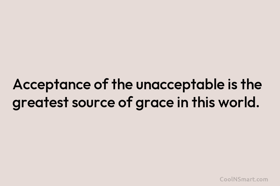 Acceptance of the unacceptable is the greatest source of grace in this world.