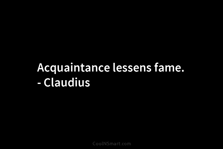 Acquaintance lessens fame. – Claudius