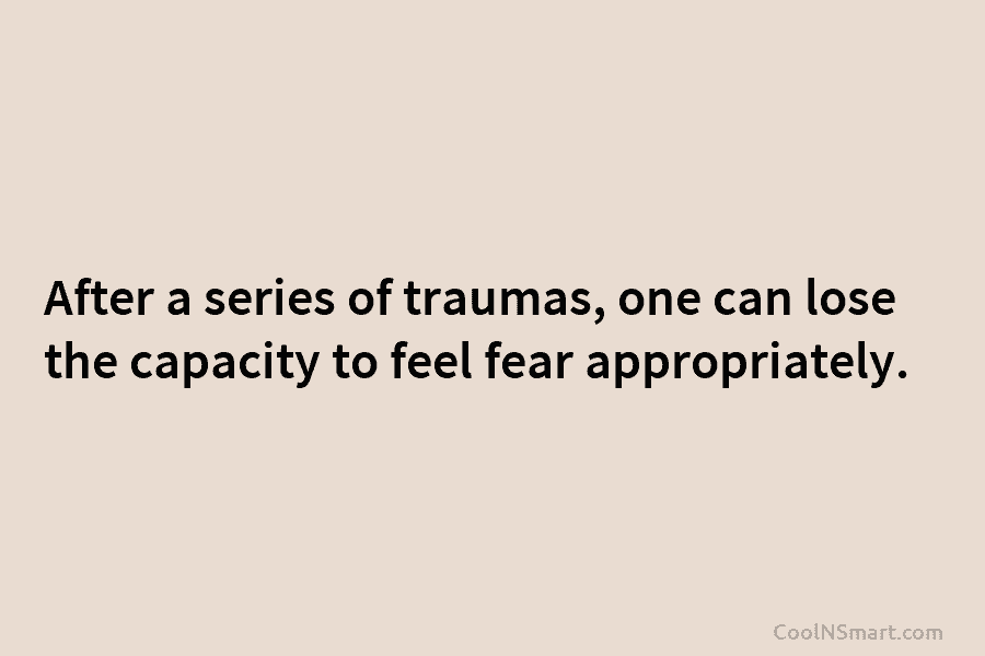 After a series of traumas, one can lose the capacity to feel fear appropriately.