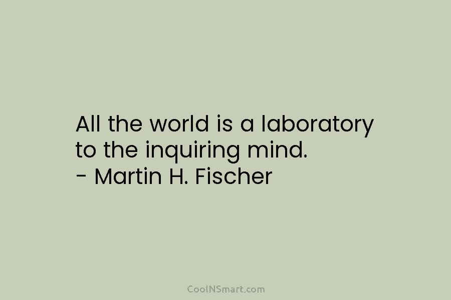 All the world is a laboratory to the inquiring mind. – Martin H. Fischer