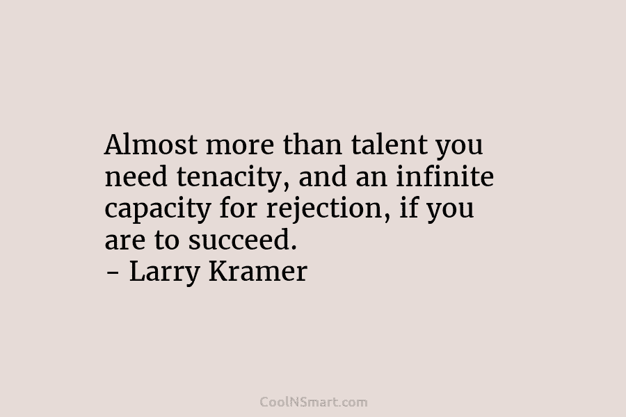 Almost more than talent you need tenacity, and an infinite capacity for rejection, if you...