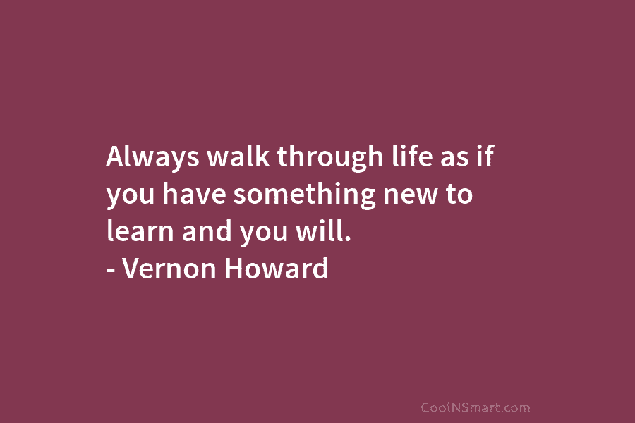 Always walk through life as if you have something new to learn and you will. – Vernon Howard