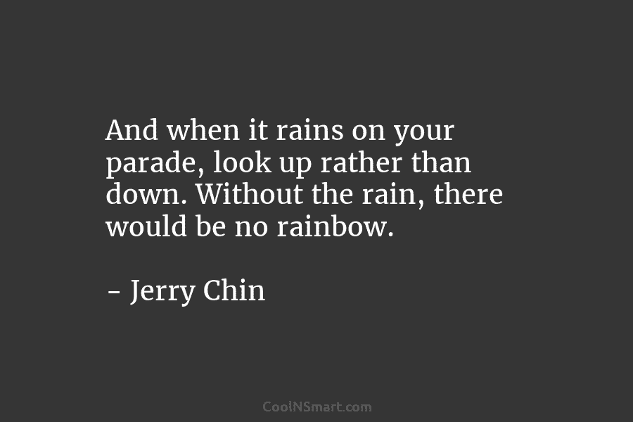 And when it rains on your parade, look up rather than down. Without the rain, there would be no rainbow....