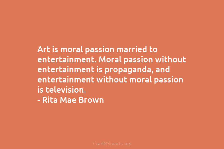 Art is moral passion married to entertainment. Moral passion without entertainment is propaganda, and entertainment without moral passion is television....