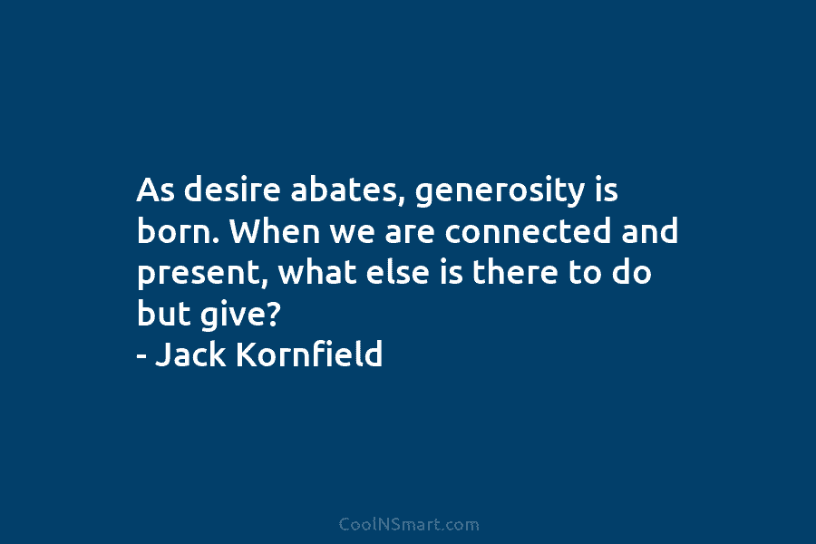 As desire abates, generosity is born. When we are connected and present, what else is there to do but give?...
