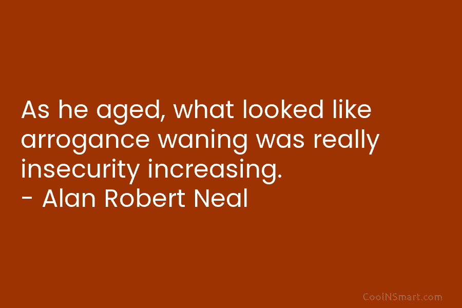 As he aged, what looked like arrogance waning was really insecurity increasing. – Alan Robert Neal