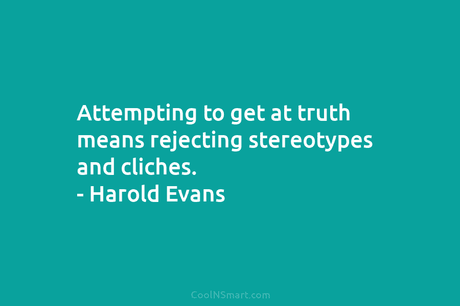 Attempting to get at truth means rejecting stereotypes and cliches. – Harold Evans