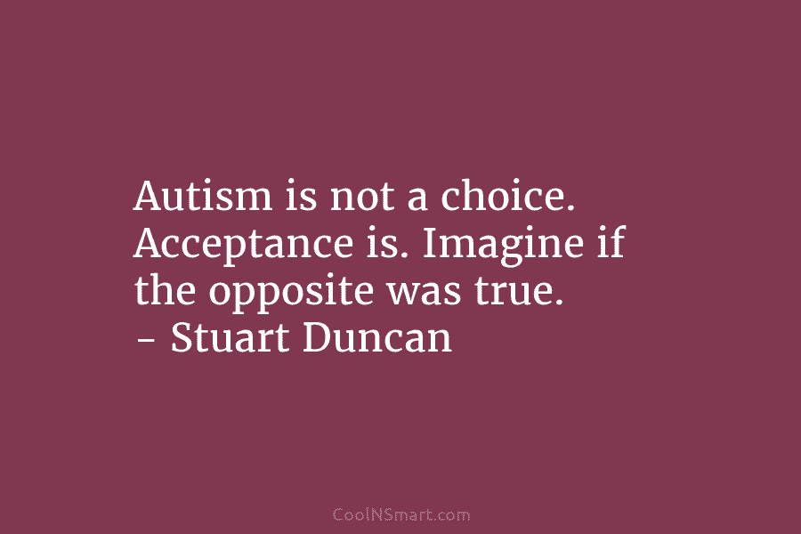 Autism is not a choice. Acceptance is. Imagine if the opposite was true. – Stuart Duncan