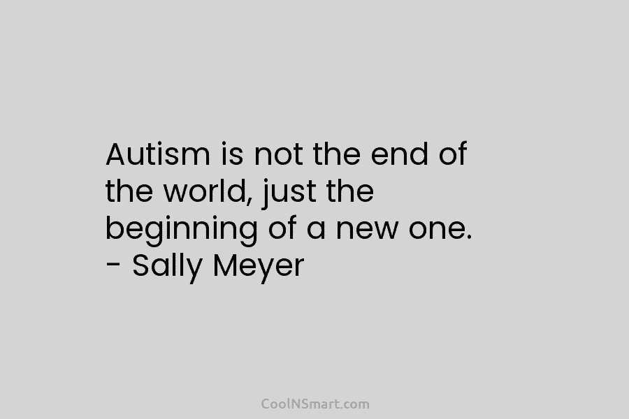 Autism is not the end of the world, just the beginning of a new one. – Sally Meyer