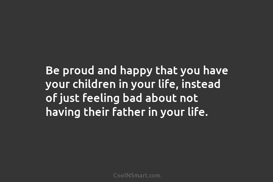 Be proud and happy that you have your children in your life, instead of just...