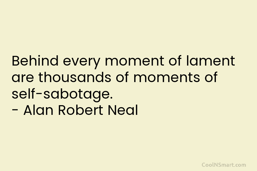 Behind every moment of lament are thousands of moments of self-sabotage. – Alan Robert Neal