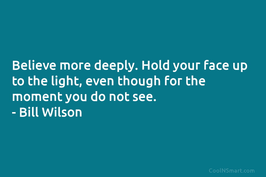 Believe more deeply. Hold your face up to the light, even though for the moment...