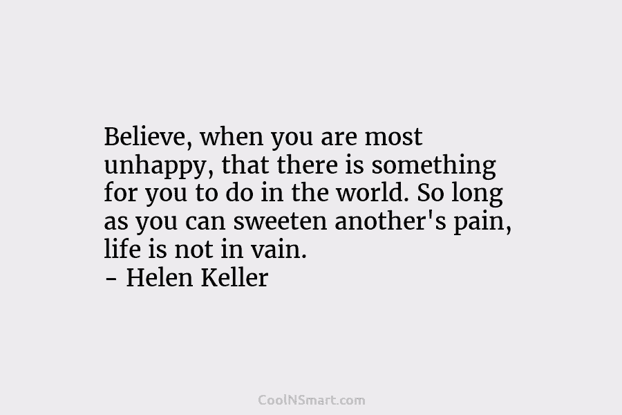 Believe, when you are most unhappy, that there is something for you to do in the world. So long as...