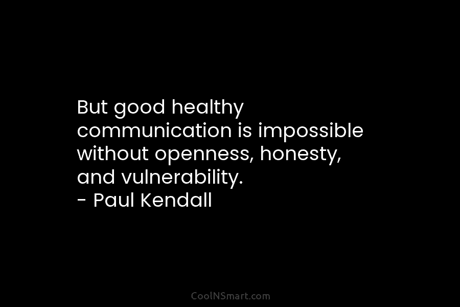 But good healthy communication is impossible without openness, honesty, and vulnerability. – Paul Kendall