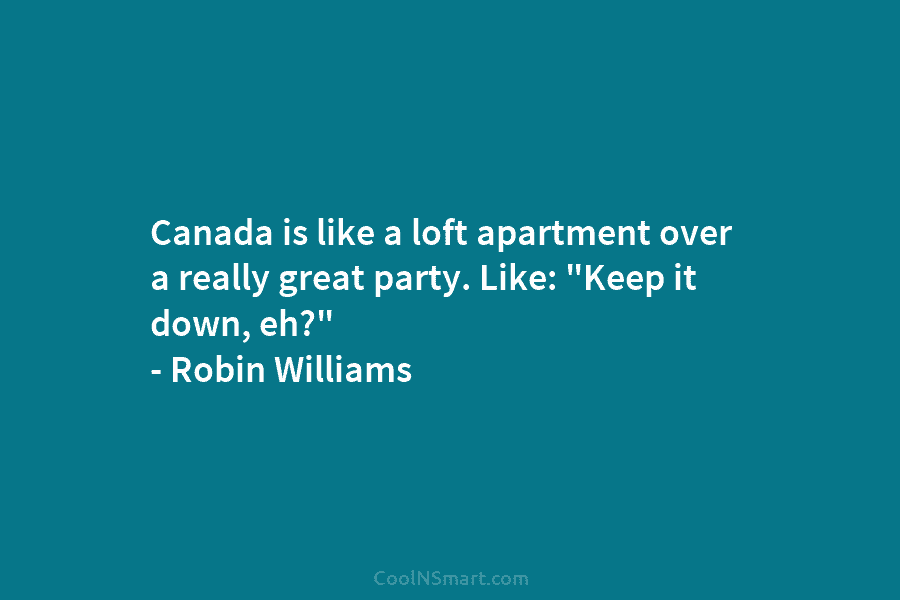 Canada is like a loft apartment over a really great party. Like: “Keep it down, eh?” – Robin Williams