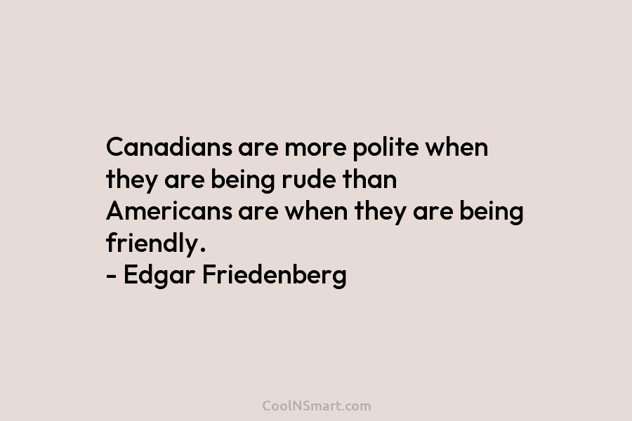 Canadians are more polite when they are being rude than Americans are when they are being friendly. – Edgar Friedenberg