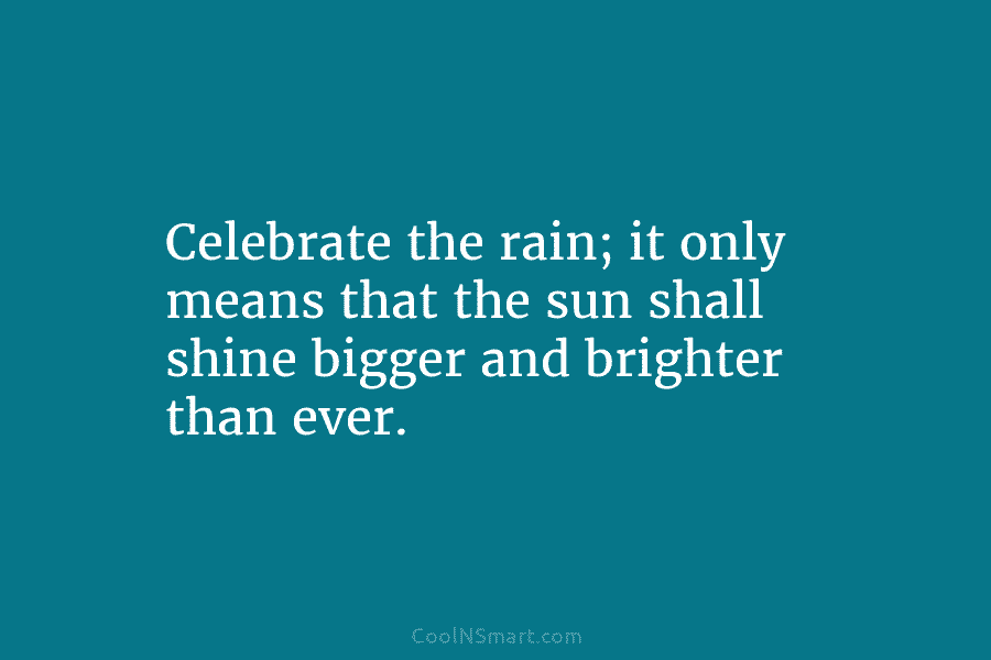 Celebrate the rain; it only means that the sun shall shine bigger and brighter than...