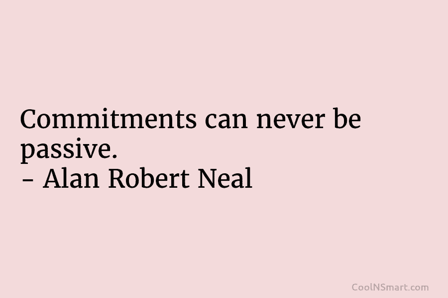 Commitments can never be passive. – Alan Robert Neal