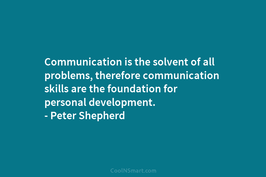Communication is the solvent of all problems, therefore communication skills are the foundation for personal development. – Peter Shepherd