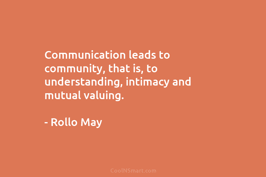 Communication leads to community, that is, to understanding, intimacy and mutual valuing. – Rollo May