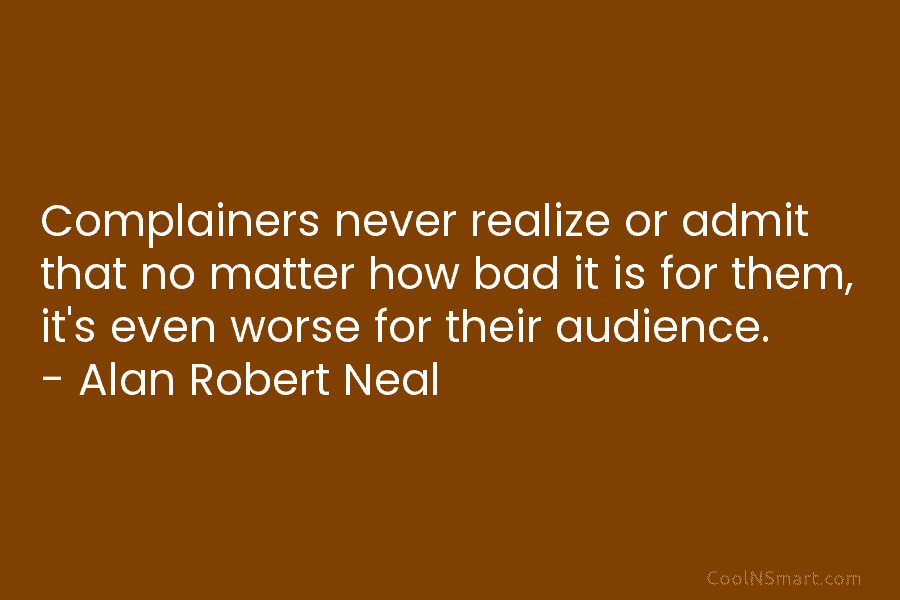 Complainers never realize or admit that no matter how bad it is for them, it’s even worse for their audience....