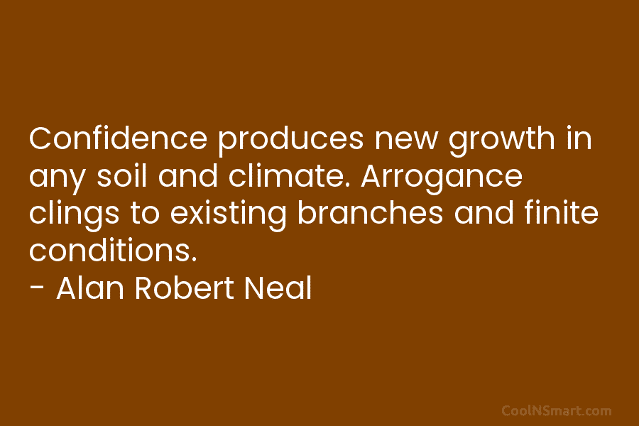 Confidence produces new growth in any soil and climate. Arrogance clings to existing branches and finite conditions. – Alan Robert...