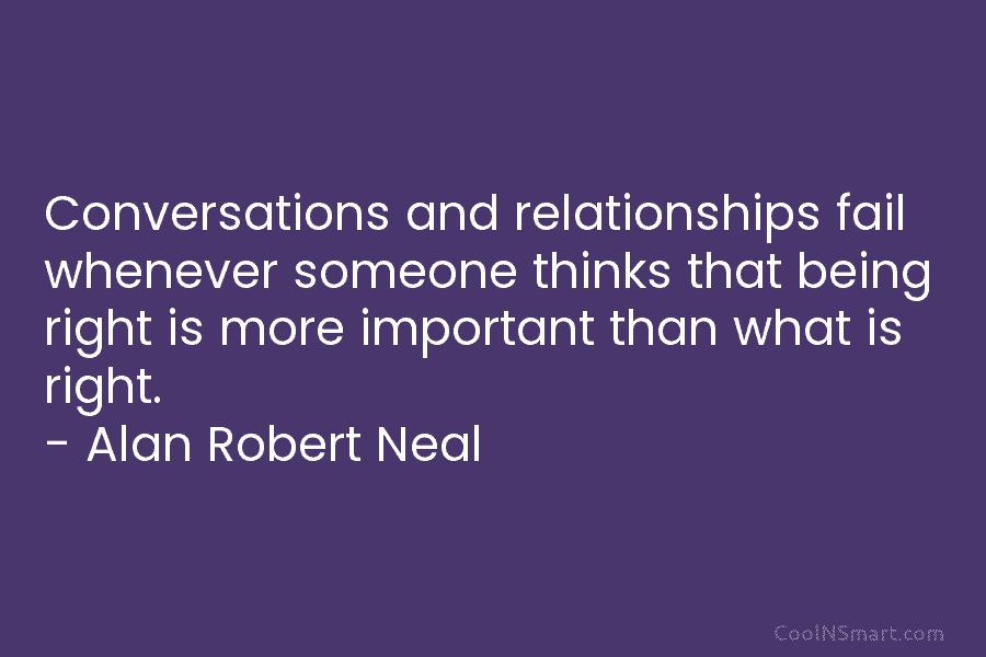 Conversations and relationships fail whenever someone thinks that being right is more important than what is right. – Alan Robert...