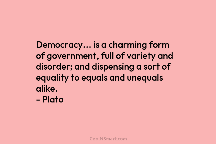 Democracy… is a charming form of government, full of variety and disorder; and dispensing a sort of equality to equals...