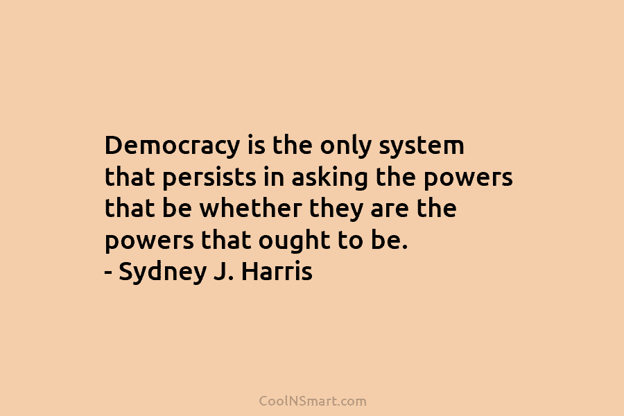 Democracy is the only system that persists in asking the powers that be whether they...