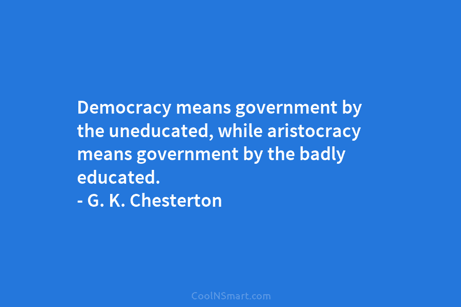 Democracy means government by the uneducated, while aristocracy means government by the badly educated. – G. K. Chesterton
