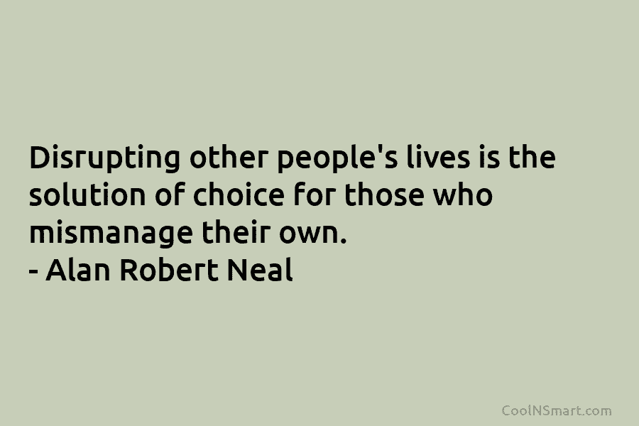 Disrupting other people’s lives is the solution of choice for those who mismanage their own. – Alan Robert Neal
