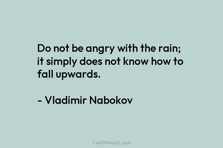 Do not be angry with the rain; it simply does not know how to fall upwards. – Vladimir Nabokov