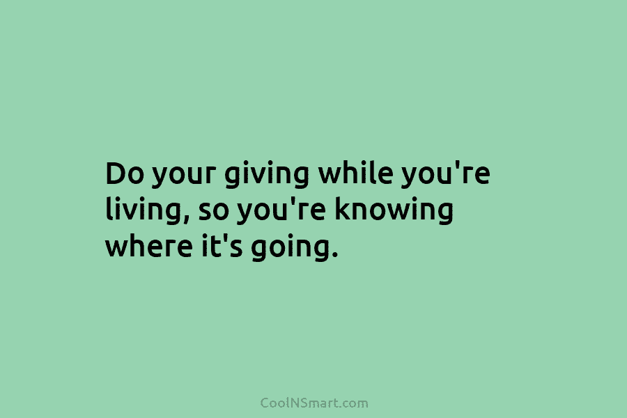Do your giving while you’re living, so you’re knowing where it’s going.
