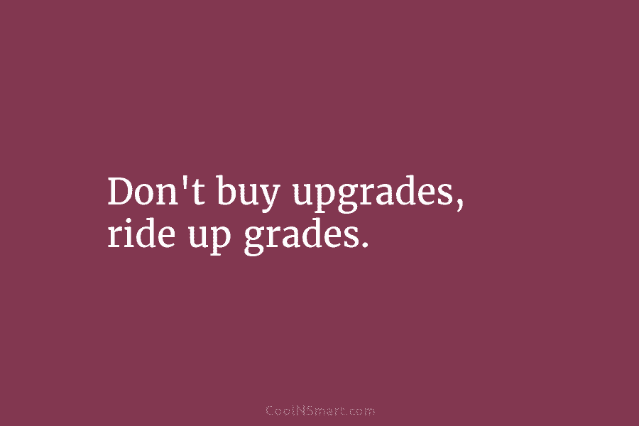 Don’t buy upgrades, ride up grades.