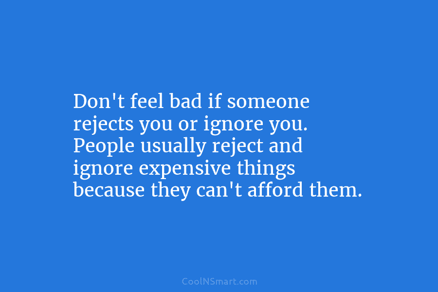 Don’t feel bad if someone rejects you or ignore you. People usually reject and ignore expensive things because they can’t...