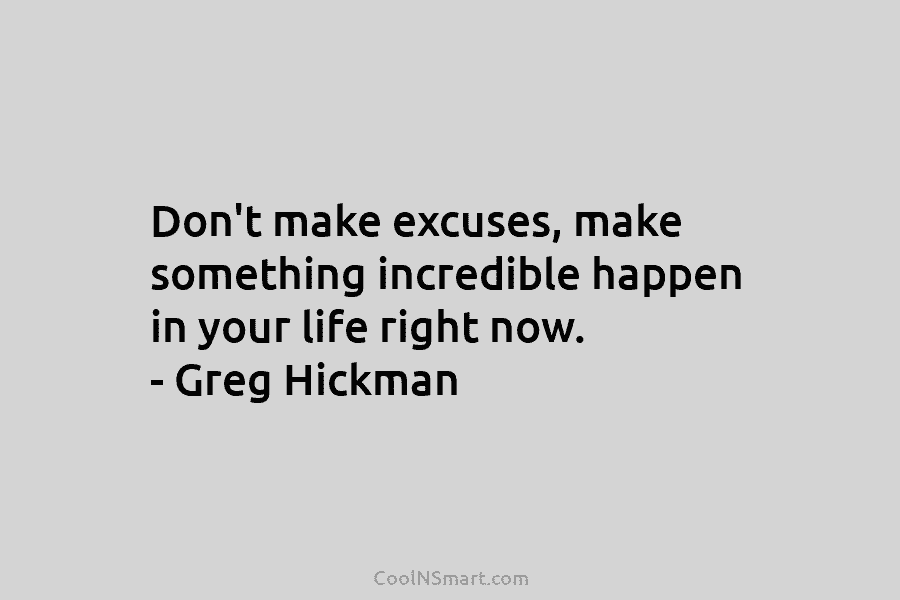 Don’t make excuses, make something incredible happen in your life right now. – Greg Hickman