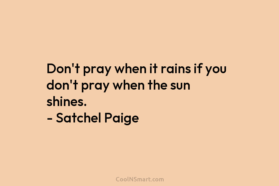 Don’t pray when it rains if you don’t pray when the sun shines. – Satchel Paige