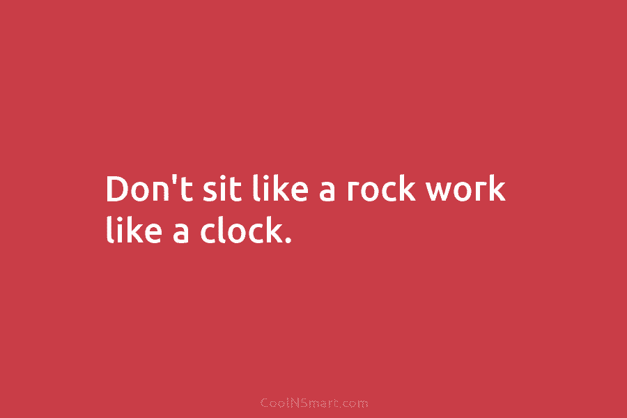 Don’t sit like a rock work like a clock.