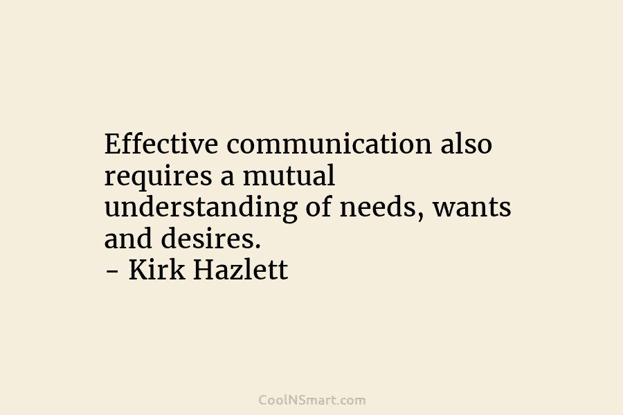 Effective communication also requires a mutual understanding of needs, wants and desires. – Kirk Hazlett