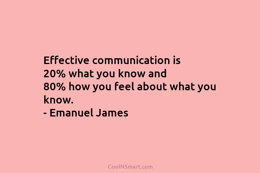 Effective communication is 20% what you know and 80% how you feel about what you know. – Emanuel James