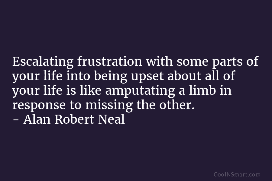 Escalating frustration with some parts of your life into being upset about all of your life is like amputating a...