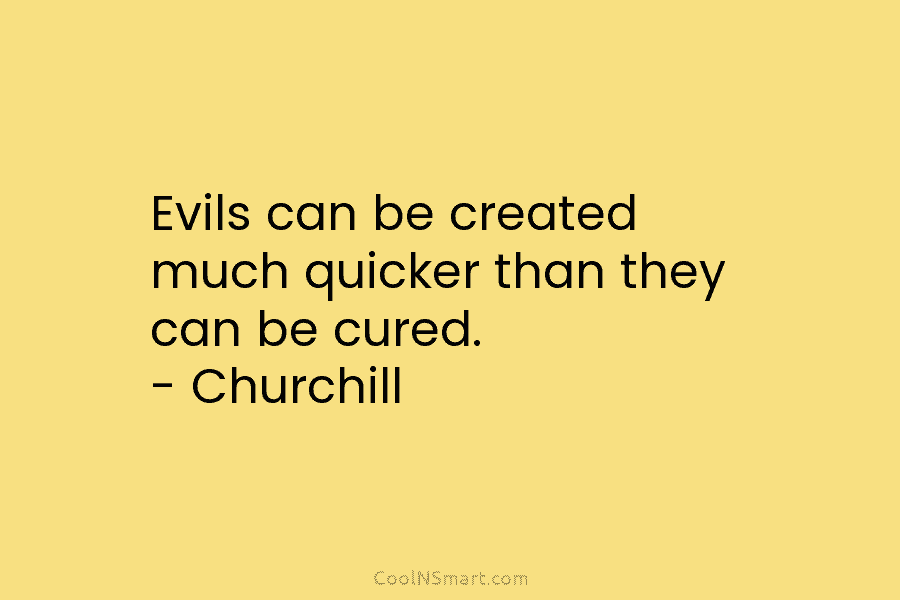 Evils can be created much quicker than they can be cured. – Churchill