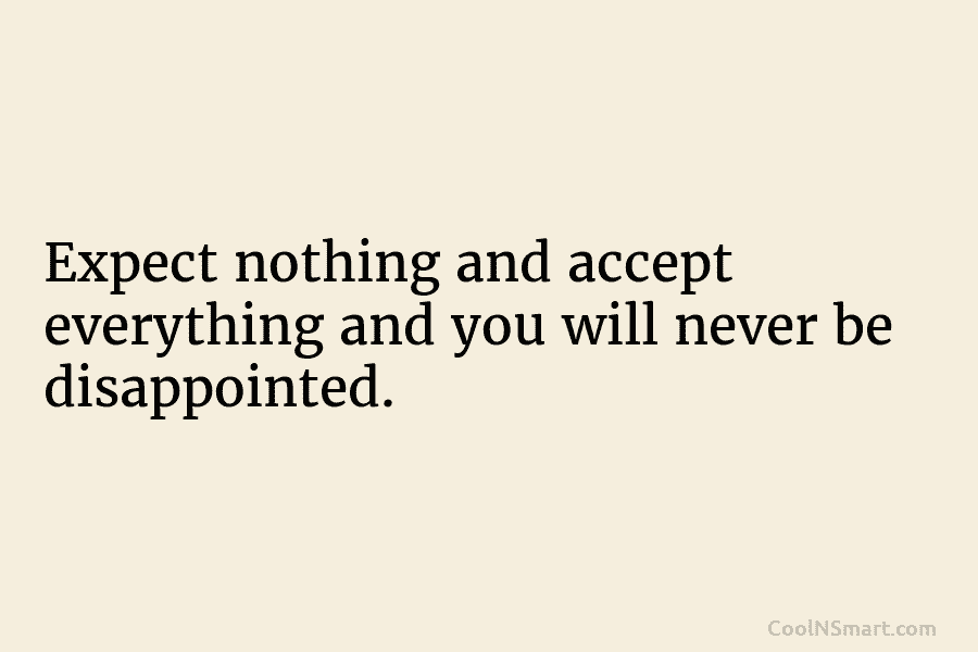 Expect nothing and accept everything and you will never be disappointed.