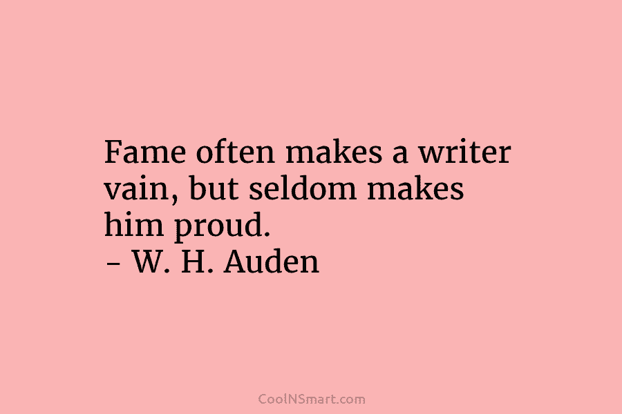 Fame often makes a writer vain, but seldom makes him proud. – W. H. Auden