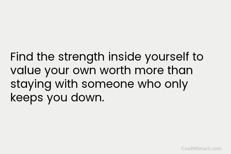 Find the strength inside yourself to value your own worth more than staying with someone who only keeps you down.