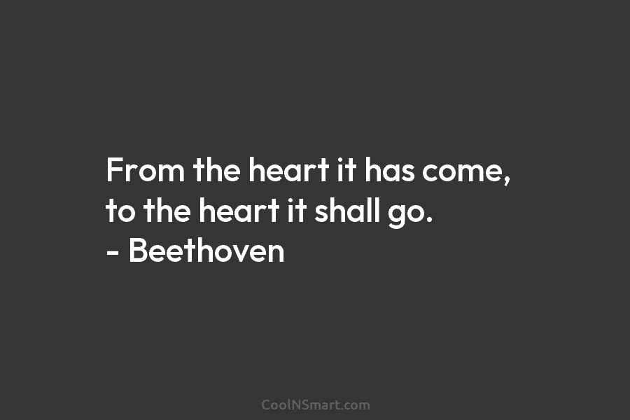 From the heart it has come, to the heart it shall go. – Beethoven
