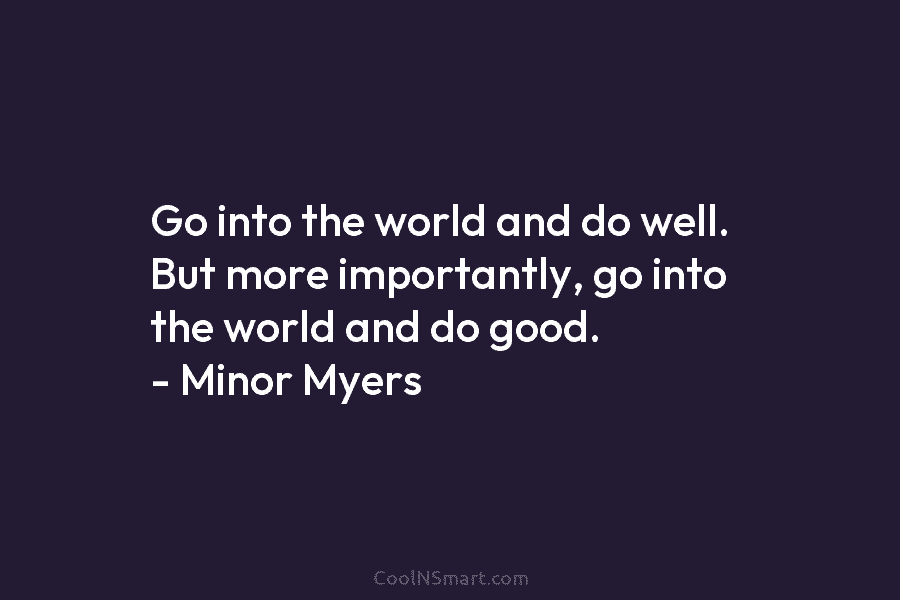 Go into the world and do well. But more importantly, go into the world and do good. – Minor Myers